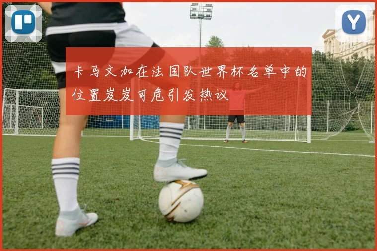 卡马文加在法国队世界杯名单中的位置岌岌可危引发热议