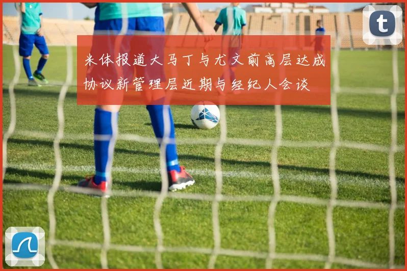 米体报道大马丁与尤文前高层达成协议新管理层近期与经纪人会谈