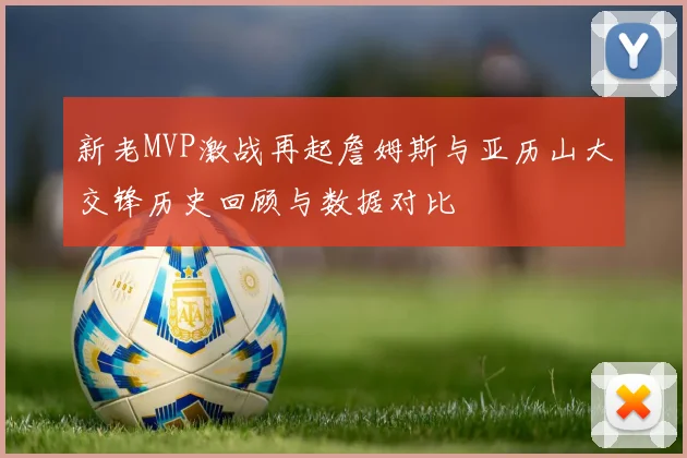 新老MVP激战再起詹姆斯与亚历山大交锋历史回顾与数据对比