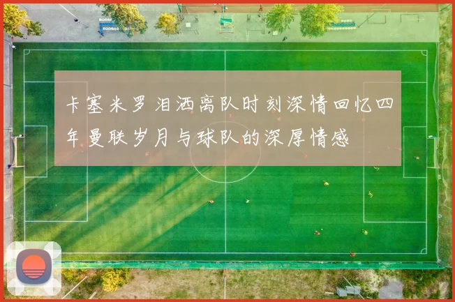 卡塞米罗泪洒离队时刻深情回忆四年曼联岁月与球队的深厚情感