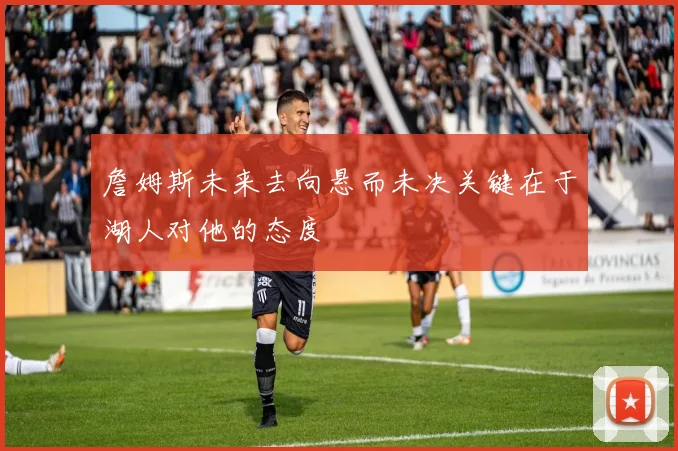 詹姆斯未来去向悬而未决关键在于湖人对他的态度