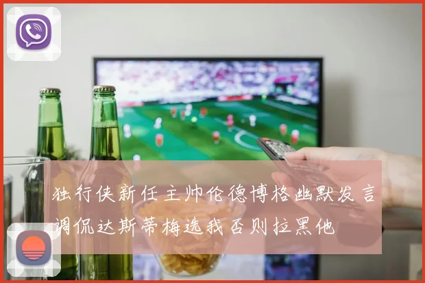 独行侠新任主帅伦德博格幽默发言调侃达斯蒂梅选我否则拉黑他