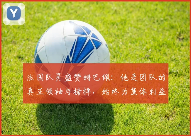 法国队员盛赞姆巴佩：他是团队的真正领袖与榜样，始终为集体利益考虑