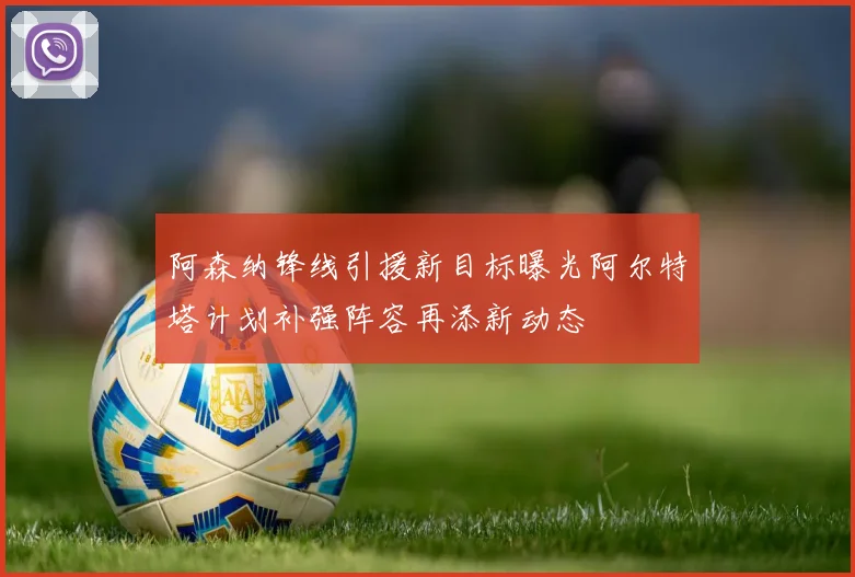 阿森纳锋线引援新目标曝光阿尔特塔计划补强阵容再添新动态