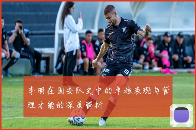 李明在国安队史中的卓越表现与管理才能的深度解析