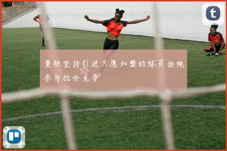 曼联坚持引进只愿加盟的球员拒绝参与抬价竞争