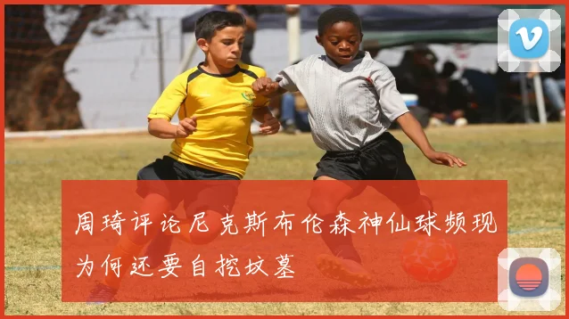 周琦评论尼克斯布伦森神仙球频现为何还要自挖坟墓