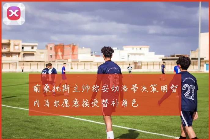 前桑托斯主帅称安切洛蒂决策明智内马尔愿意接受替补角色
