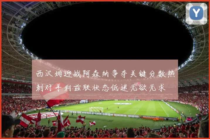 西汉姆迎战阿森纳争夺关键分数热刺对手利兹联状态低迷无欲无求