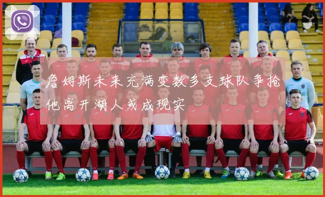 詹姆斯未来充满变数多支球队争抢他离开湖人或成现实