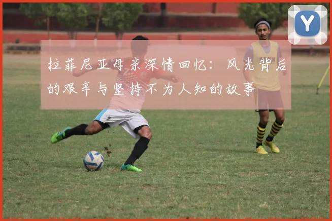 拉菲尼亚母亲深情回忆：风光背后的艰辛与坚持不为人知的故事
