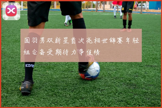 国羽男双新星首次亮相世锦赛年轻组合备受期待力争佳绩