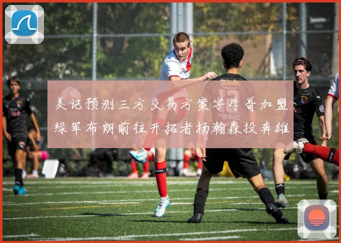 美记预测三方交易方案字母哥加盟绿军布朗前往开拓者杨瀚森投奔雄鹿