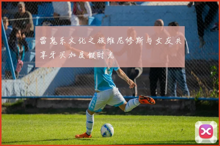 雷鬼乐文化之旅维尼修斯与女友共享牙买加度假时光