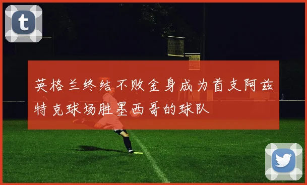 英格兰终结不败金身成为首支阿兹特克球场胜墨西哥的球队