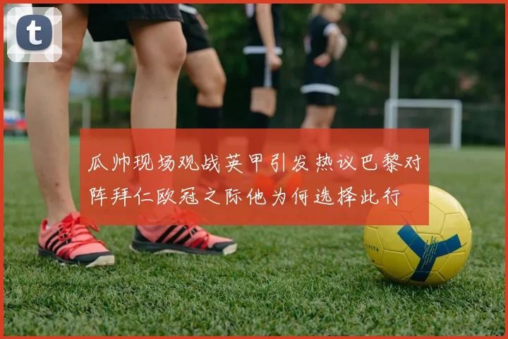 瓜帅现场观战英甲引发热议巴黎对阵拜仁欧冠之际他为何选择此行