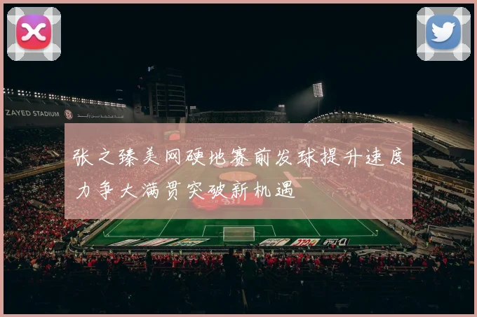 张之臻美网硬地赛前发球提升速度力争大满贯突破新机遇