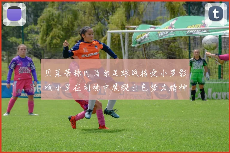 贝莱蒂称内马尔足球风格受小罗影响小罗在训练中展现出色努力精神