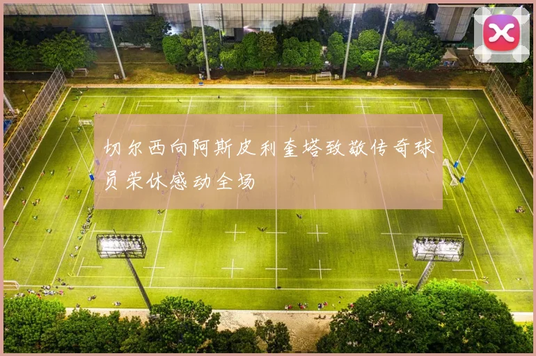 切尔西向阿斯皮利奎塔致敬传奇球员荣休感动全场