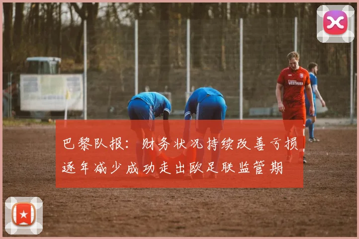 巴黎队报：财务状况持续改善亏损逐年减少成功走出欧足联监管期