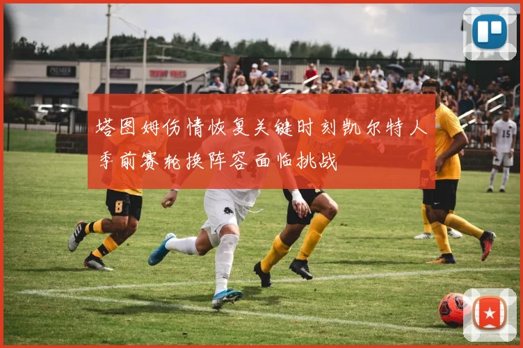 塔图姆伤情恢复关键时刻凯尔特人季前赛轮换阵容面临挑战