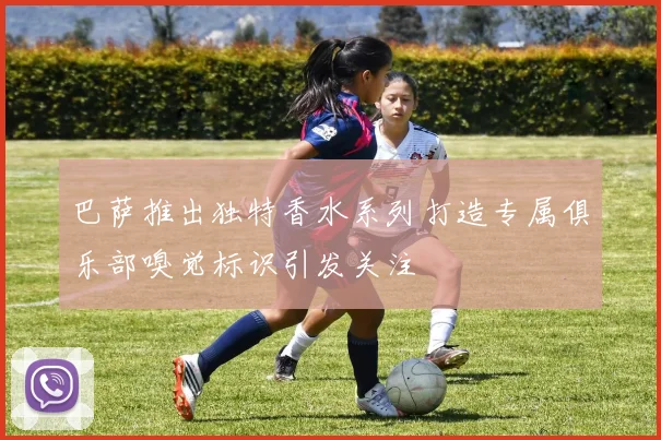 巴萨推出独特香水系列打造专属俱乐部嗅觉标识引发关注
