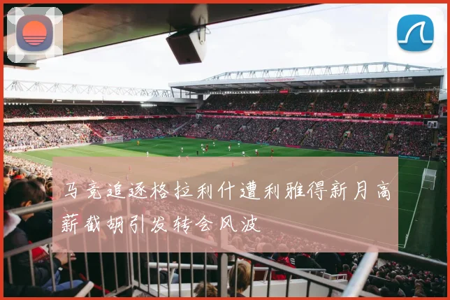 马竞追逐格拉利什遭利雅得新月高薪截胡引发转会风波