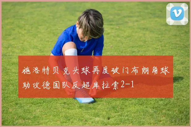 施洛特贝克头球再度破门布朗角球助攻德国队反超库拉索2-1