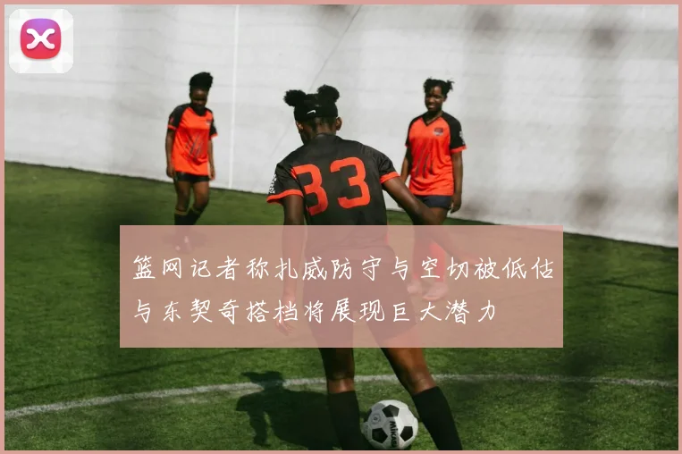 篮网记者称扎威防守与空切被低估与东契奇搭档将展现巨大潜力