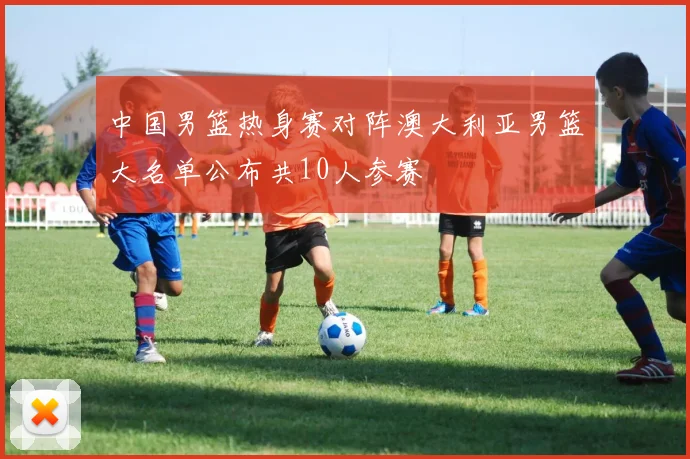 中国男篮热身赛对阵澳大利亚男篮大名单公布共10人参赛