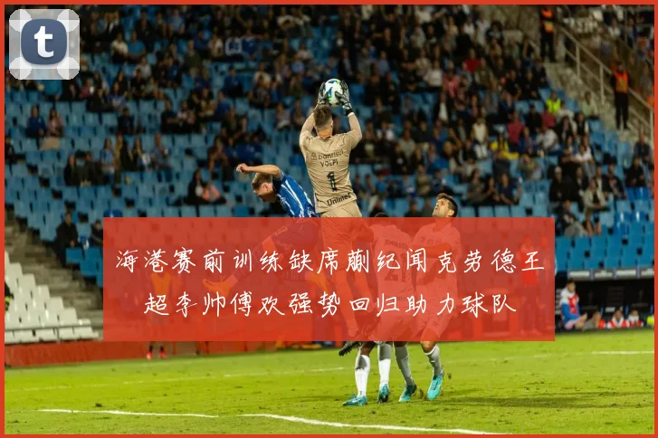 海港赛前训练缺席蒯纪闻克劳德王燊超李帅傅欢强势回归助力球队