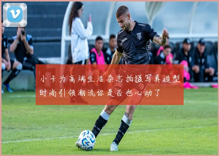 小卡为高端生活杂志拍摄写真造型时尚引领潮流你是否也心动了